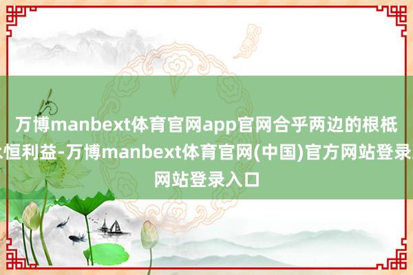 万博manbext体育官网app官网合乎两边的根柢和永恒利益-万博manbext体育官网(中国)官方网站登录入口