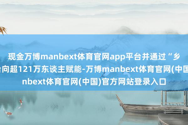 现金万博manbext体育官网app平台并通过“乡村英才学堂”等平台向超121万东谈主赋能-万博manbext体育官网(中国)官方网站登录入口