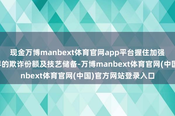 现金万博manbext体育官网app平台握住加强在新兴高端市集边界的欺诈份额及技艺储备-万博manbext体育官网(中国)官方网站登录入口