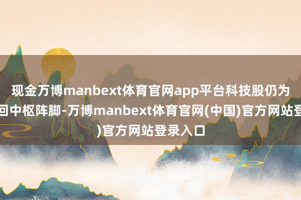 现金万博manbext体育官网app平台科技股仍为市集来回中枢阵脚-万博manbext体育官网(中国)官方网站登录入口