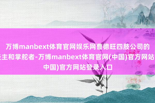 万博manbext体育官网娱乐网曹德旺四肢公司的独创东谈主和掌舵者-万博manbext体育官网(中国)官方网站登录入口