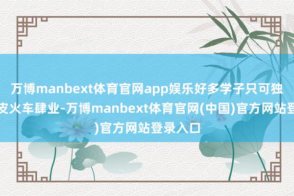 万博manbext体育官网app娱乐好多学子只可独自挤绿皮火车肆业-万博manbext体育官网(中国)官方网站登录入口