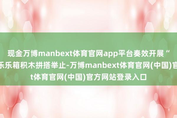 现金万博manbext体育官网app平台奏效开展“我的校园”主题乐乐箱积木拼搭举止-万博manbext体育官网(中国)官方网站登录入口