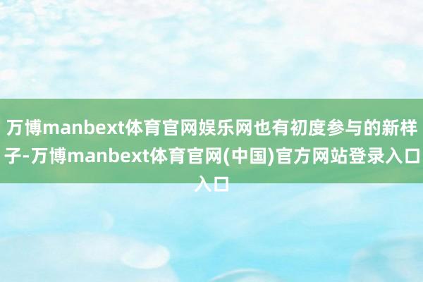 万博manbext体育官网娱乐网也有初度参与的新样子-万博manbext体育官网(中国)官方网站登录入口