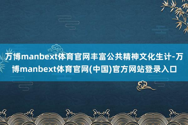万博manbext体育官网丰富公共精神文化生计-万博manbext体育官网(中国)官方网站登录入口