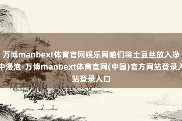 万博manbext体育官网娱乐网咱们将土豆丝放入净水中浸泡-万博manbext体育官网(中国)官方网站登录入口