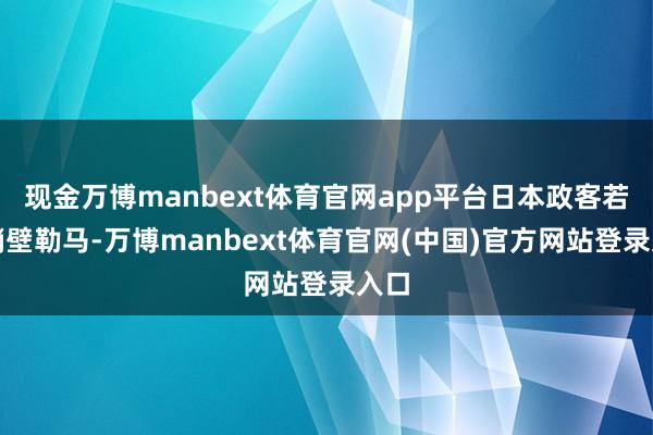 现金万博manbext体育官网app平台日本政客若不峭壁勒马-万博manbext体育官网(中国)官方网站登录入口