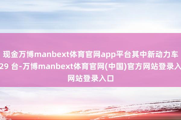 现金万博manbext体育官网app平台其中新动力车 629 台-万博manbext体育官网(中国)官方网站登录入口