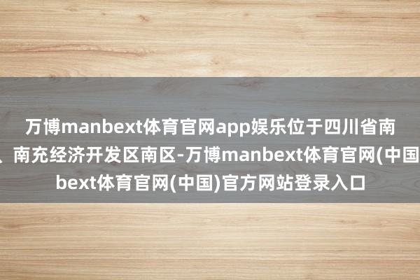 万博manbext体育官网app娱乐位于四川省南充市嘉陵区河西镇、南充经济开发区南区-万博manbext体育官网(中国)官方网站登录入口