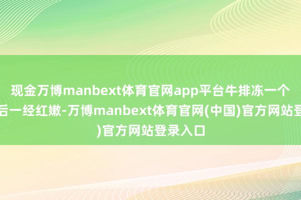 现金万博manbext体育官网app平台牛排冻一个月解冻后一经红嫩-万博manbext体育官网(中国)官方网站登录入口