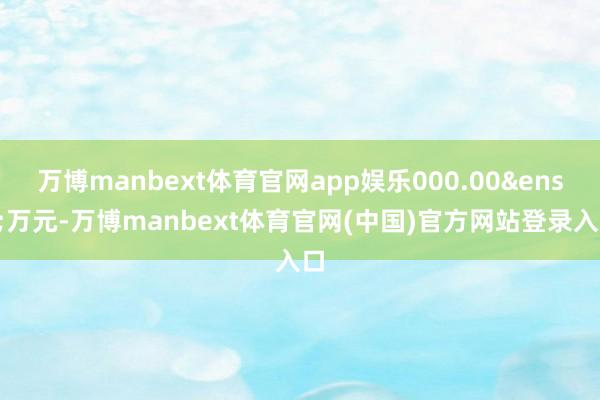 万博manbext体育官网app娱乐000.00&ensp;万元-万博manbext体育官网(中国)官方网站登录入口
