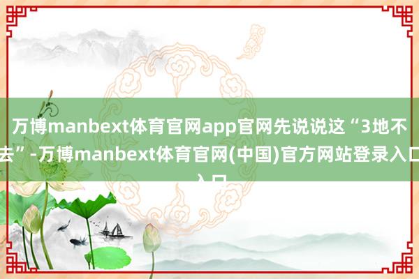 万博manbext体育官网app官网先说说这“3地不去”-万博manbext体育官网(中国)官方网站登录入口