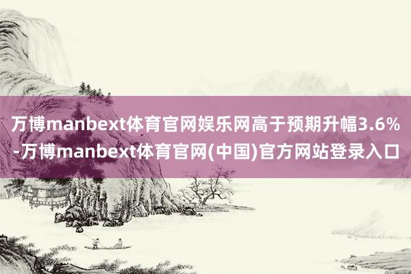 万博manbext体育官网娱乐网高于预期升幅3.6%-万博manbext体育官网(中国)官方网站登录入口