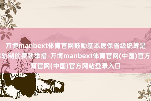 万博manbext体育官网鼓励基本医保省级统筹是健全全民医保轨制的费劲举措-万博manbext体育官网(中国)官方网站登录入口