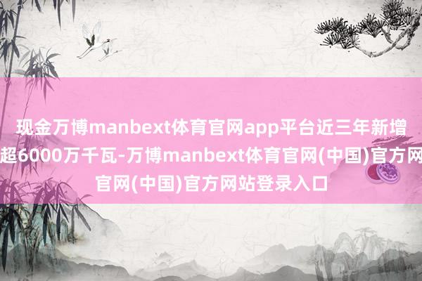 现金万博manbext体育官网app平台近三年新增新动力装机超6000万千瓦-万博manbext体育官网(中国)官方网站登录入口