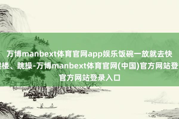 万博manbext体育官网app娱乐饭碗一放就去快走、爬楼、跳操-万博manbext体育官网(中国)官方网站登录入口