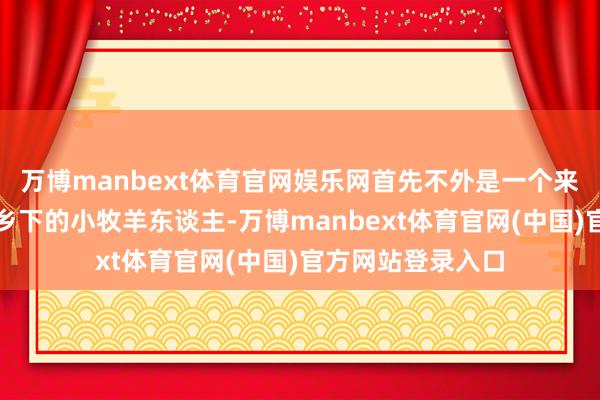 万博manbext体育官网娱乐网首先不外是一个来自斯塔夫罗波尔乡下的小牧羊东谈主-万博manbext体育官网(中国)官方网站登录入口
