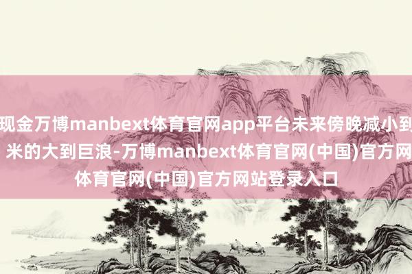 现金万博manbext体育官网app平台未来傍晚减小到 3.0 到 4.0 米的大到巨浪-万博manbext体育官网(中国)官方网站登录入口