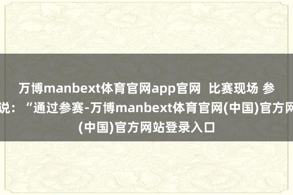 万博manbext体育官网app官网  比赛现场 参赛选手李萱说：“通过参赛-万博manbext体育官网(中国)官方网站登录入口