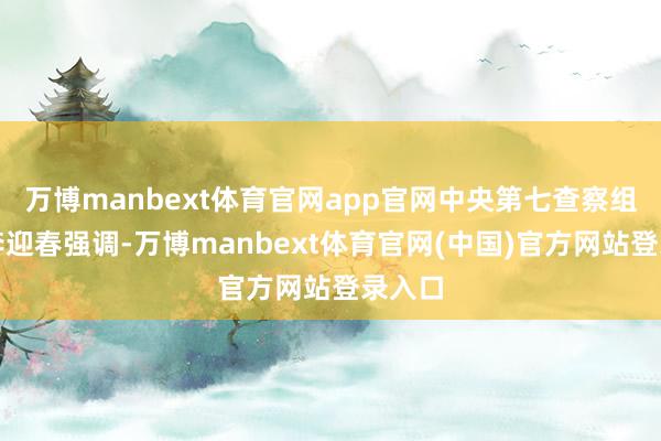 万博manbext体育官网app官网中央第七查察组组长李迎春强调-万博manbext体育官网(中国)官方网站登录入口