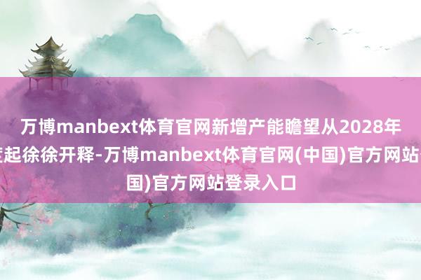 万博manbext体育官网新增产能瞻望从2028年第一季度起徐徐开释-万博manbext体育官网(中国)官方网站登录入口